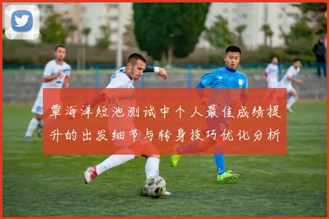 覃海洋短池测试中个人最佳成绩提升的出发细节与转身技巧优化分析