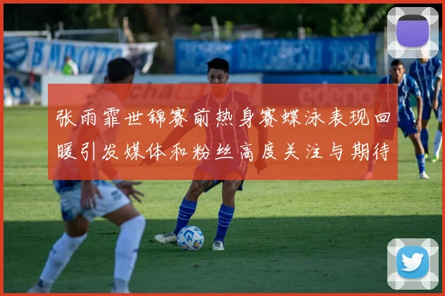 张雨霏世锦赛前热身赛蝶泳表现回暖引发媒体和粉丝高度关注与期待