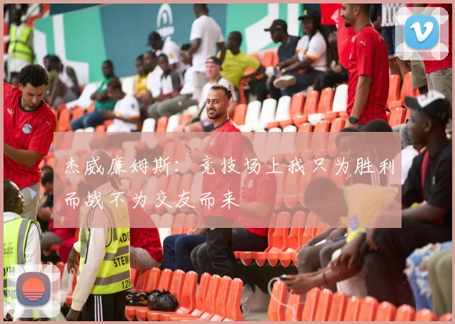 杰威廉姆斯：竞技场上我只为胜利而战不为交友而来