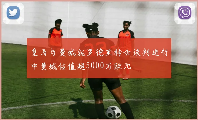 皇马与曼城就罗德里转会谈判进行中曼城估值超5000万欧元
