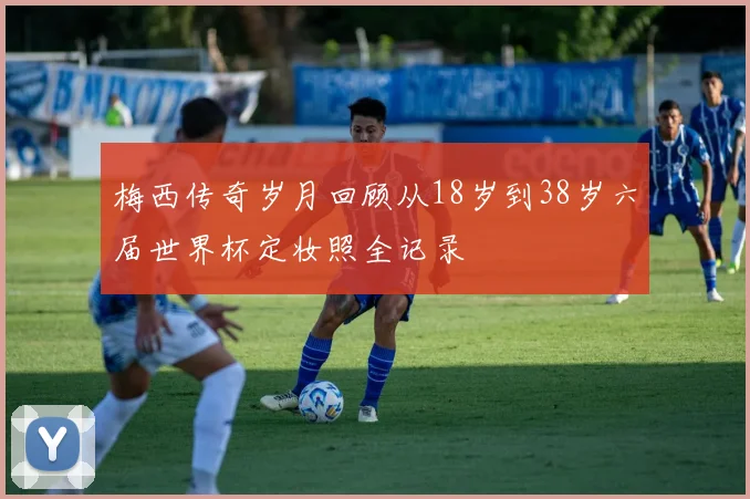 梅西传奇岁月回顾从18岁到38岁六届世界杯定妆照全记录