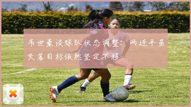 韦世豪谈球队状态调整：两连平虽失落目标依然坚定不移